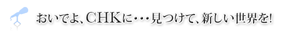 おいでよ、CHKに・・・見つけて、新しい世界を!